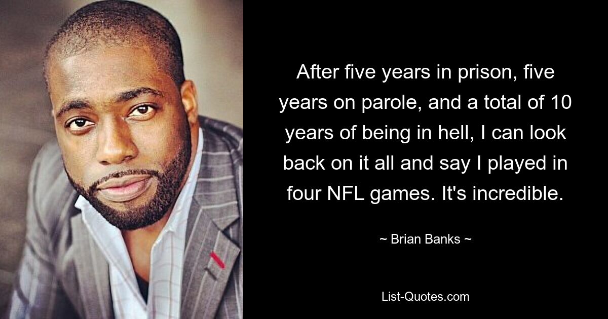 After five years in prison, five years on parole, and a total of 10 years of being in hell, I can look back on it all and say I played in four NFL games. It's incredible. — © Brian Banks