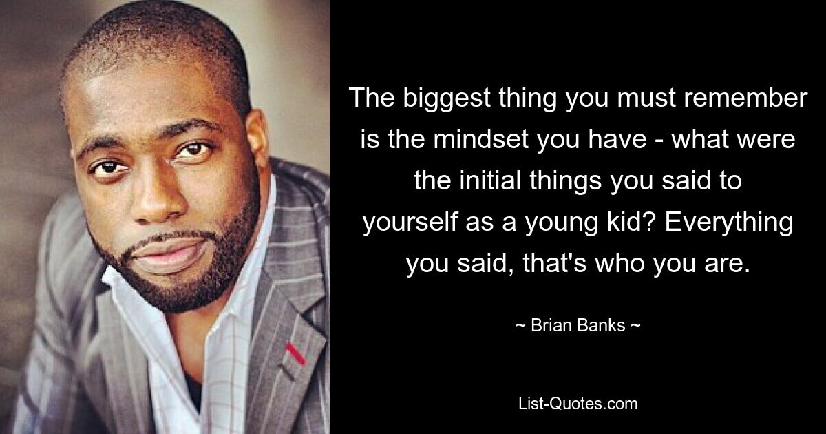 The biggest thing you must remember is the mindset you have - what were the initial things you said to yourself as a young kid? Everything you said, that's who you are. — © Brian Banks