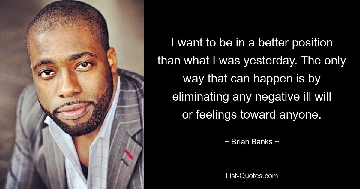 I want to be in a better position than what I was yesterday. The only way that can happen is by eliminating any negative ill will or feelings toward anyone. — © Brian Banks