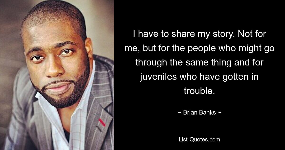 I have to share my story. Not for me, but for the people who might go through the same thing and for juveniles who have gotten in trouble. — © Brian Banks