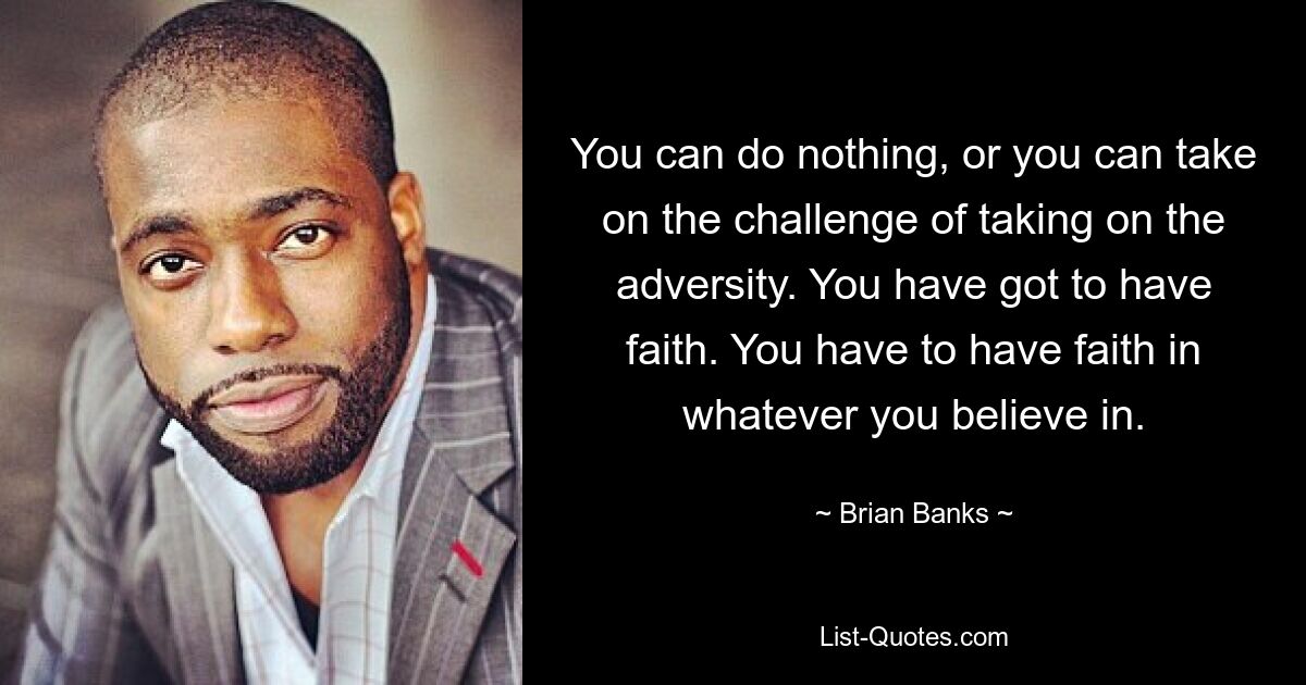 You can do nothing, or you can take on the challenge of taking on the adversity. You have got to have faith. You have to have faith in whatever you believe in. — © Brian Banks