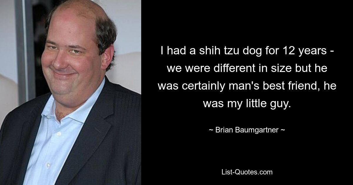 I had a shih tzu dog for 12 years - we were different in size but he was certainly man's best friend, he was my little guy. — © Brian Baumgartner