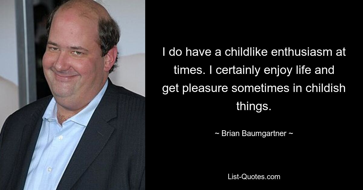 I do have a childlike enthusiasm at times. I certainly enjoy life and get pleasure sometimes in childish things. — © Brian Baumgartner