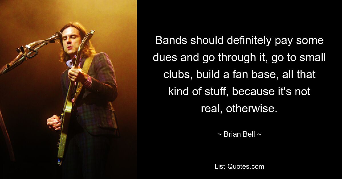 Bands should definitely pay some dues and go through it, go to small clubs, build a fan base, all that kind of stuff, because it's not real, otherwise. — © Brian Bell