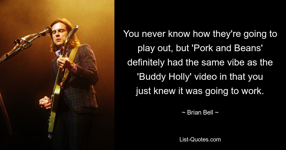 You never know how they're going to play out, but 'Pork and Beans' definitely had the same vibe as the 'Buddy Holly' video in that you just knew it was going to work. — © Brian Bell