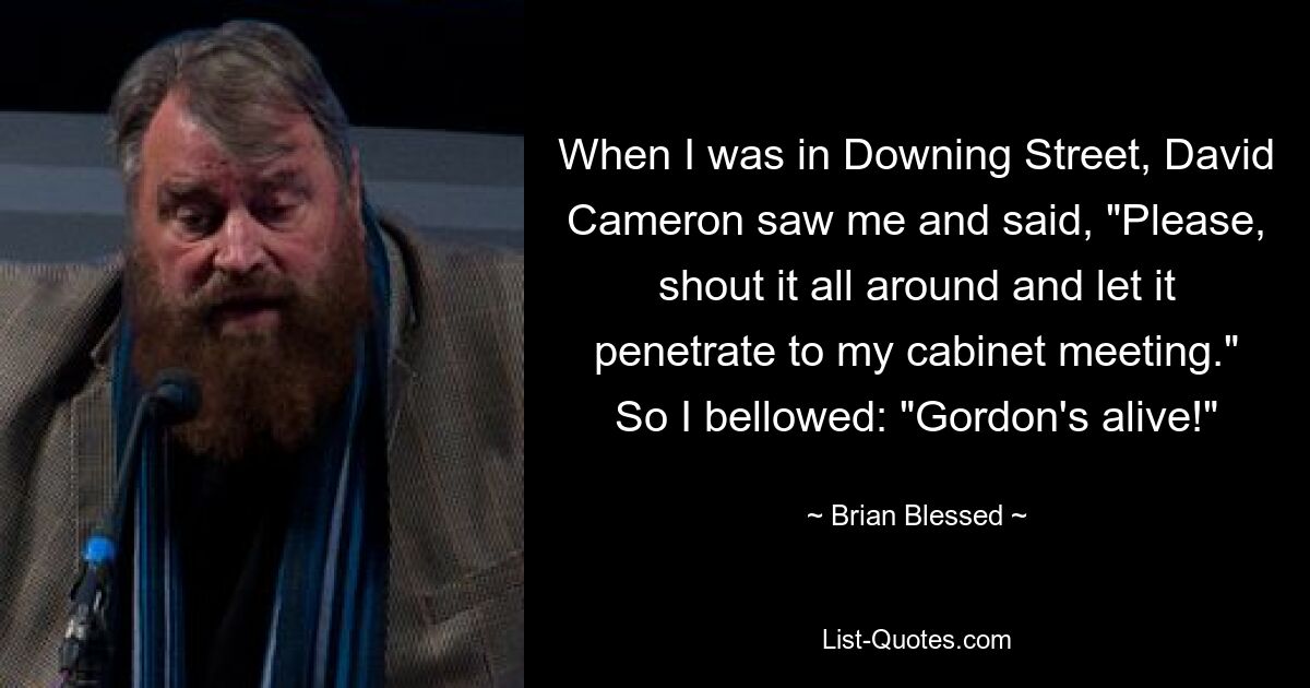 When I was in Downing Street, David Cameron saw me and said, "Please, shout it all around and let it penetrate to my cabinet meeting." So I bellowed: "Gordon's alive!" — © Brian Blessed