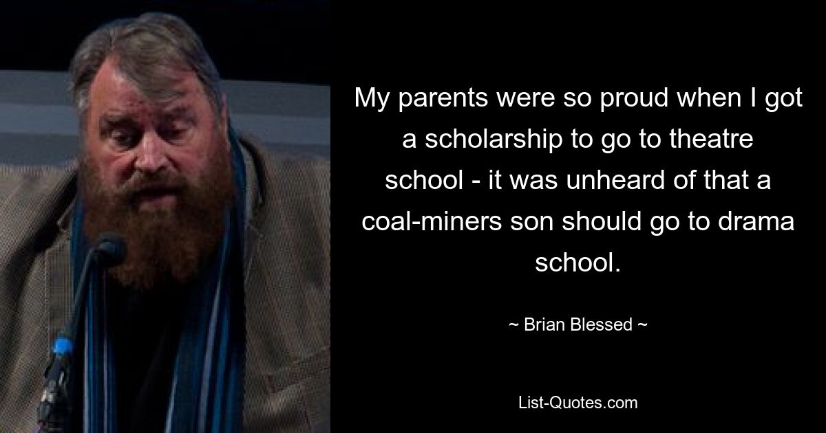 My parents were so proud when I got a scholarship to go to theatre school - it was unheard of that a coal-miners son should go to drama school. — © Brian Blessed