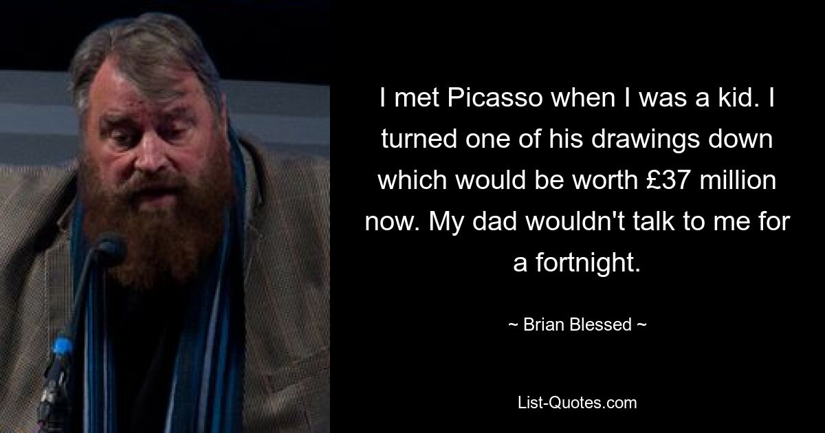 I met Picasso when I was a kid. I turned one of his drawings down which would be worth £37 million now. My dad wouldn't talk to me for a fortnight. — © Brian Blessed