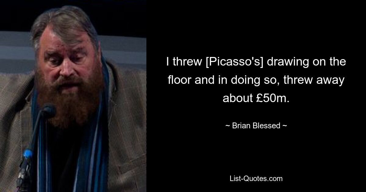 I threw [Picasso's] drawing on the floor and in doing so, threw away about £50m. — © Brian Blessed