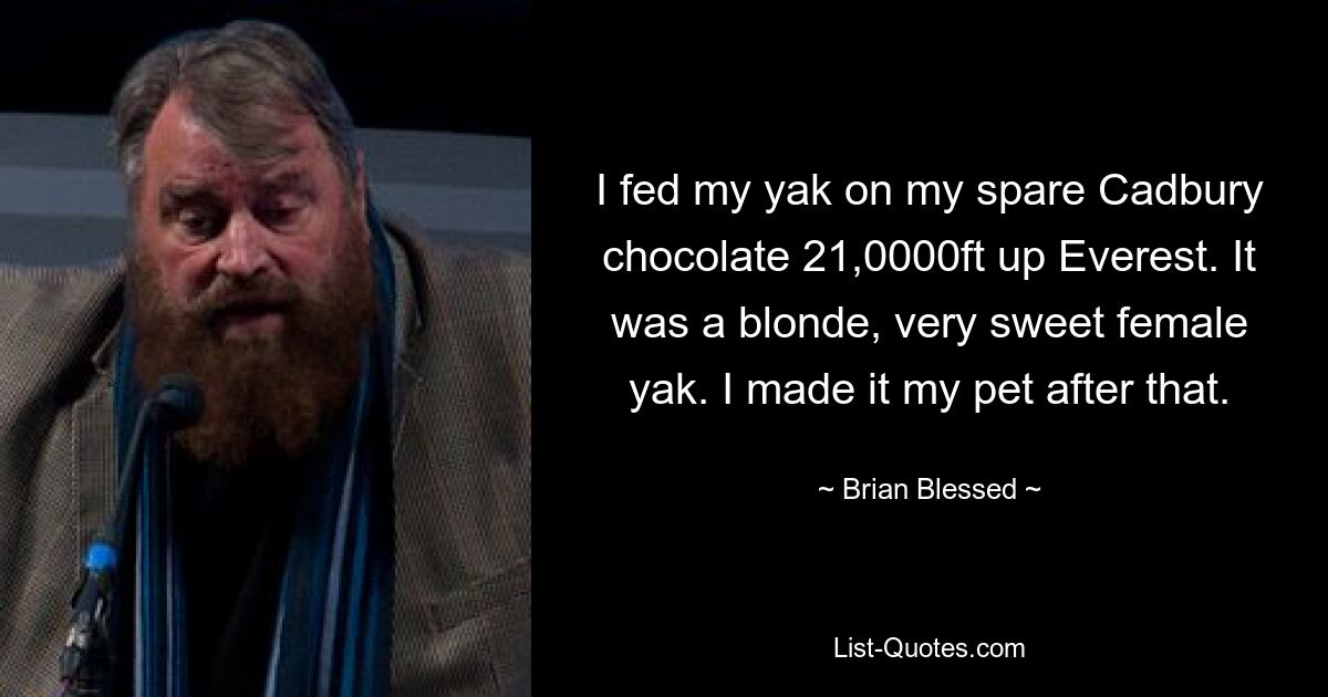 I fed my yak on my spare Cadbury chocolate 21,0000ft up Everest. It was a blonde, very sweet female yak. I made it my pet after that. — © Brian Blessed