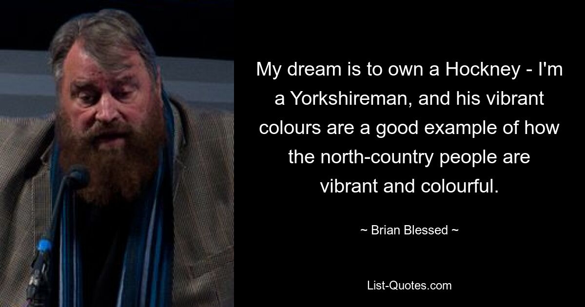 My dream is to own a Hockney - I'm a Yorkshireman, and his vibrant colours are a good example of how the north-country people are vibrant and colourful. — © Brian Blessed