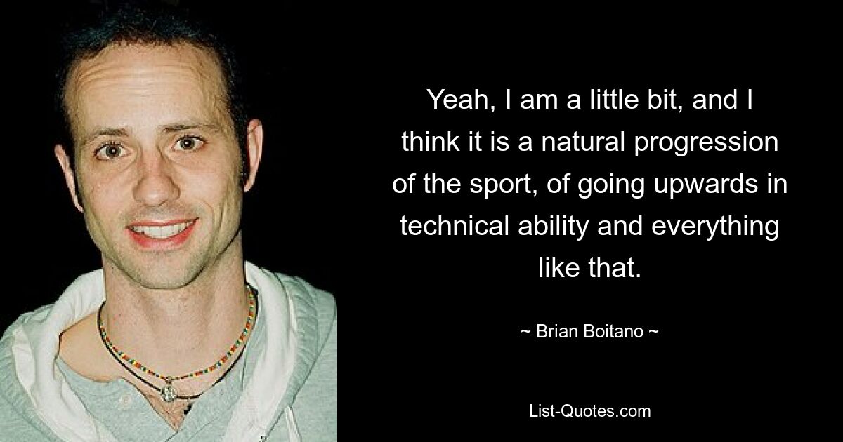 Yeah, I am a little bit, and I think it is a natural progression of the sport, of going upwards in technical ability and everything like that. — © Brian Boitano