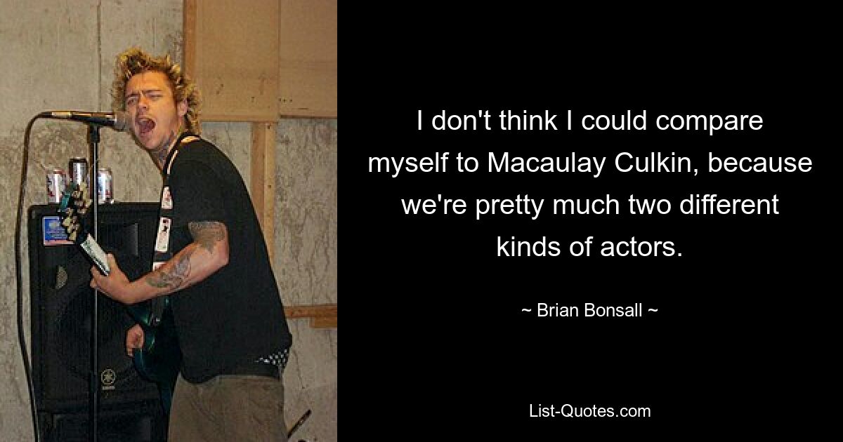 I don't think I could compare myself to Macaulay Culkin, because we're pretty much two different kinds of actors. — © Brian Bonsall