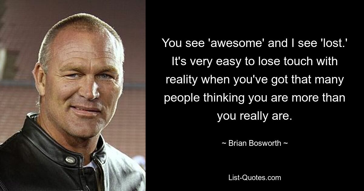 You see 'awesome' and I see 'lost.' It's very easy to lose touch with reality when you've got that many people thinking you are more than you really are. — © Brian Bosworth