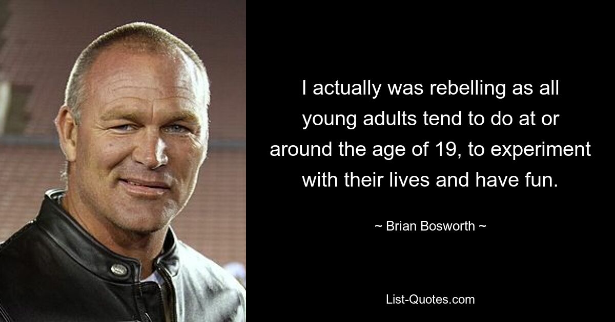 I actually was rebelling as all young adults tend to do at or around the age of 19, to experiment with their lives and have fun. — © Brian Bosworth