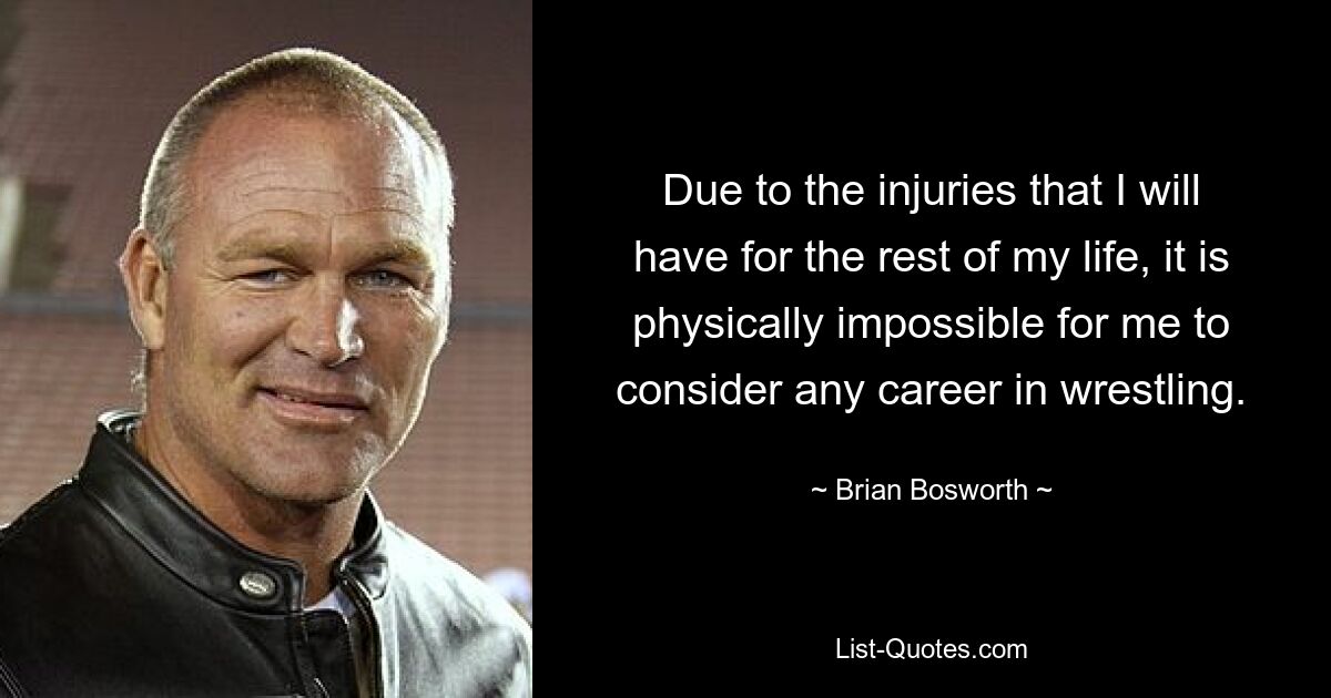 Due to the injuries that I will have for the rest of my life, it is physically impossible for me to consider any career in wrestling. — © Brian Bosworth