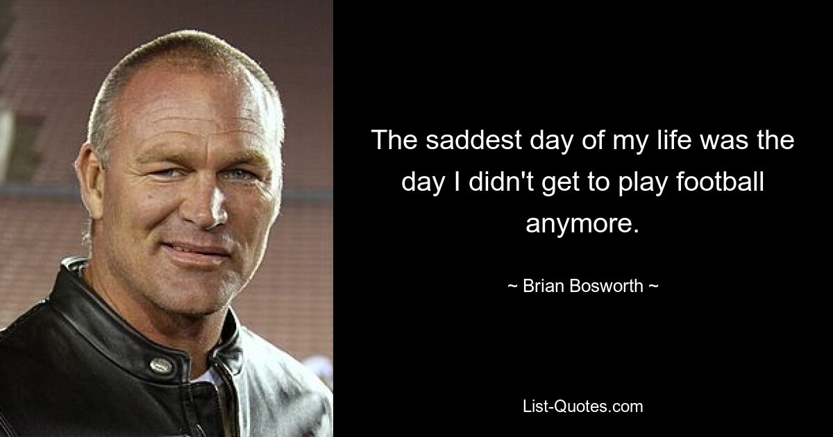 The saddest day of my life was the day I didn't get to play football anymore. — © Brian Bosworth