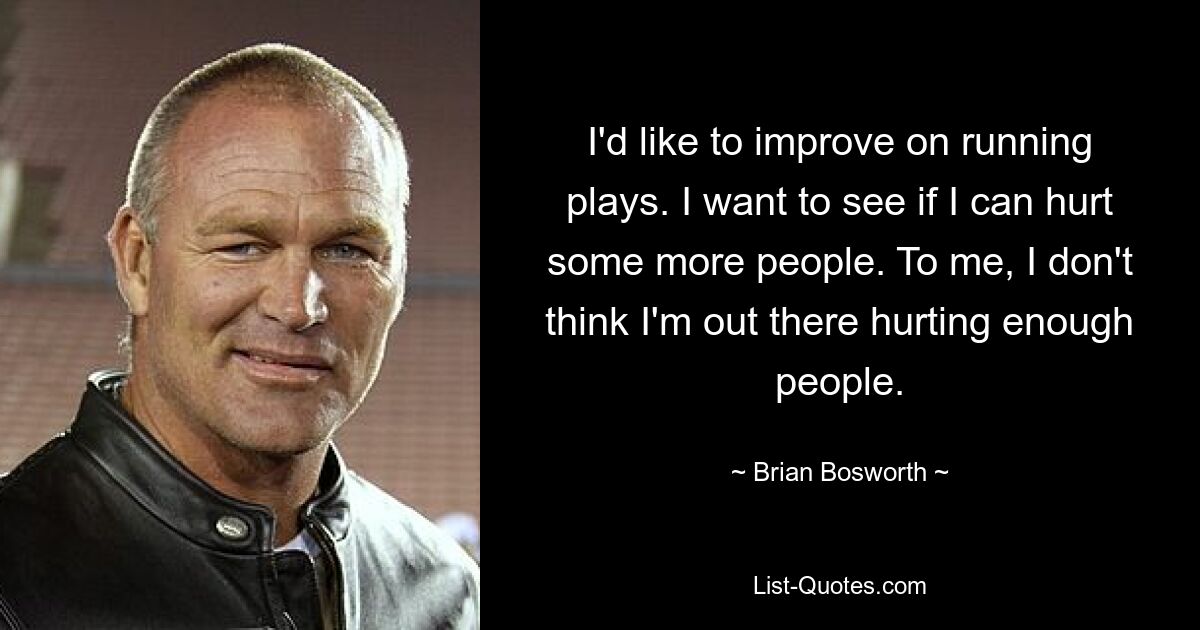 I'd like to improve on running plays. I want to see if I can hurt some more people. To me, I don't think I'm out there hurting enough people. — © Brian Bosworth