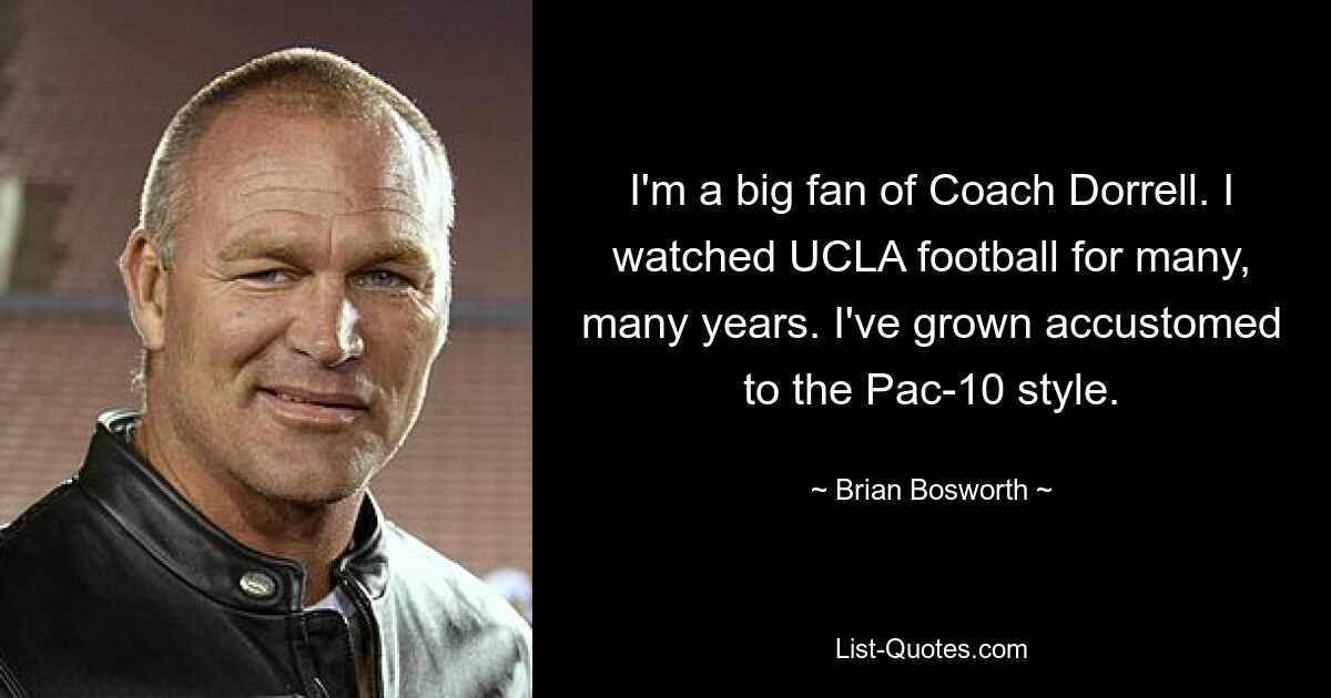 I'm a big fan of Coach Dorrell. I watched UCLA football for many, many years. I've grown accustomed to the Pac-10 style. — © Brian Bosworth