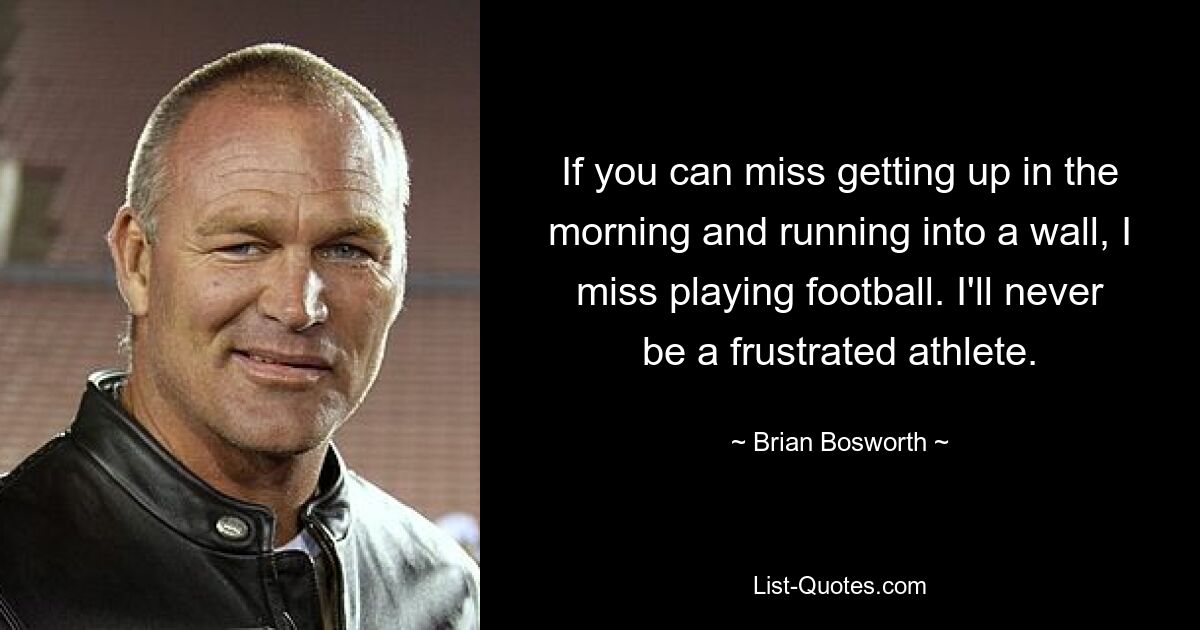 If you can miss getting up in the morning and running into a wall, I miss playing football. I'll never be a frustrated athlete. — © Brian Bosworth