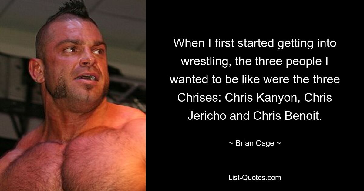 When I first started getting into wrestling, the three people I wanted to be like were the three Chrises: Chris Kanyon, Chris Jericho and Chris Benoit. — © Brian Cage