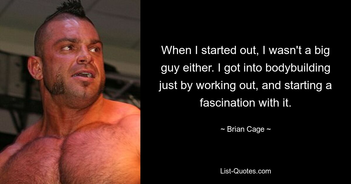 When I started out, I wasn't a big guy either. I got into bodybuilding just by working out, and starting a fascination with it. — © Brian Cage