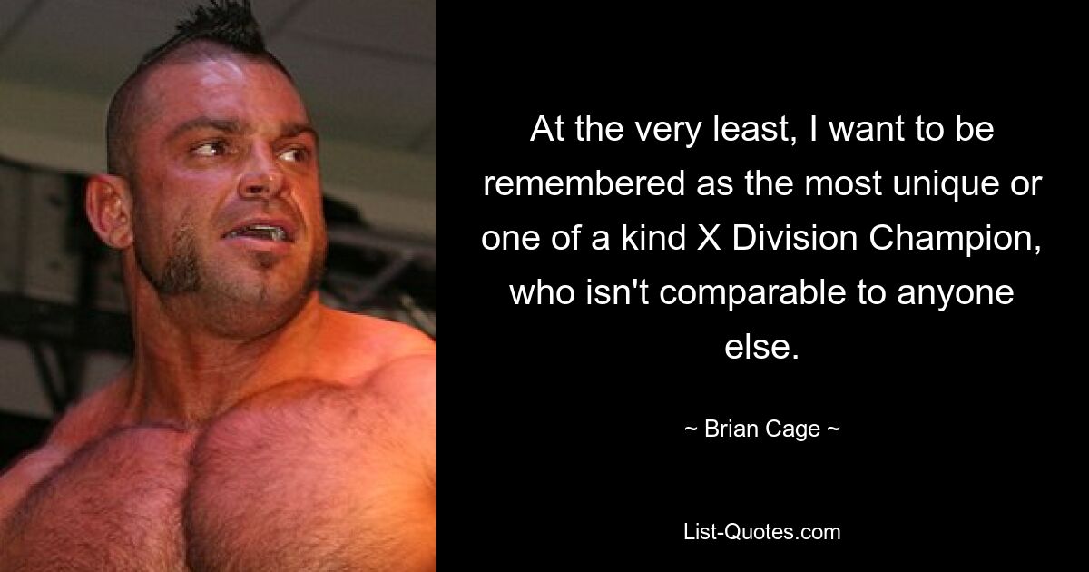 At the very least, I want to be remembered as the most unique or one of a kind X Division Champion, who isn't comparable to anyone else. — © Brian Cage