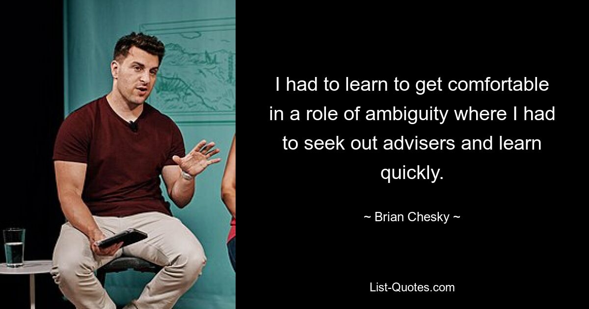 I had to learn to get comfortable in a role of ambiguity where I had to seek out advisers and learn quickly. — © Brian Chesky