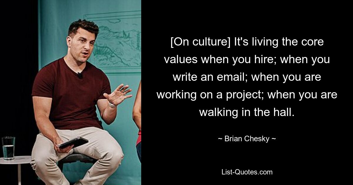 [On culture] It's living the core values when you hire; when you write an email; when you are working on a project; when you are walking in the hall. — © Brian Chesky