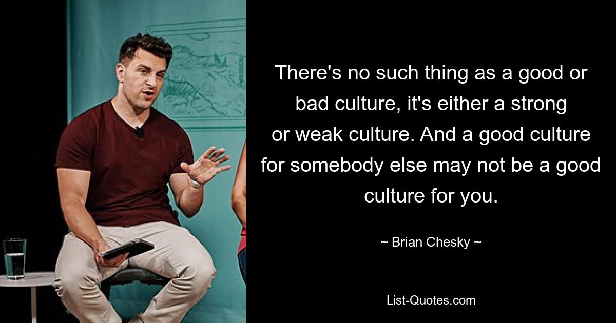 There's no such thing as a good or bad culture, it's either a strong or weak culture. And a good culture for somebody else may not be a good culture for you. — © Brian Chesky