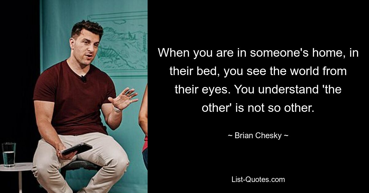 When you are in someone's home, in their bed, you see the world from their eyes. You understand 'the other' is not so other. — © Brian Chesky