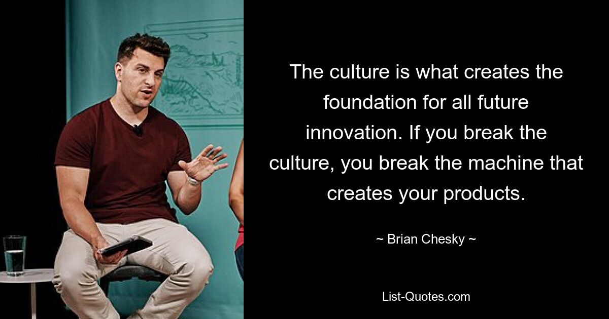 The culture is what creates the foundation for all future innovation. If you break the culture, you break the machine that creates your products. — © Brian Chesky