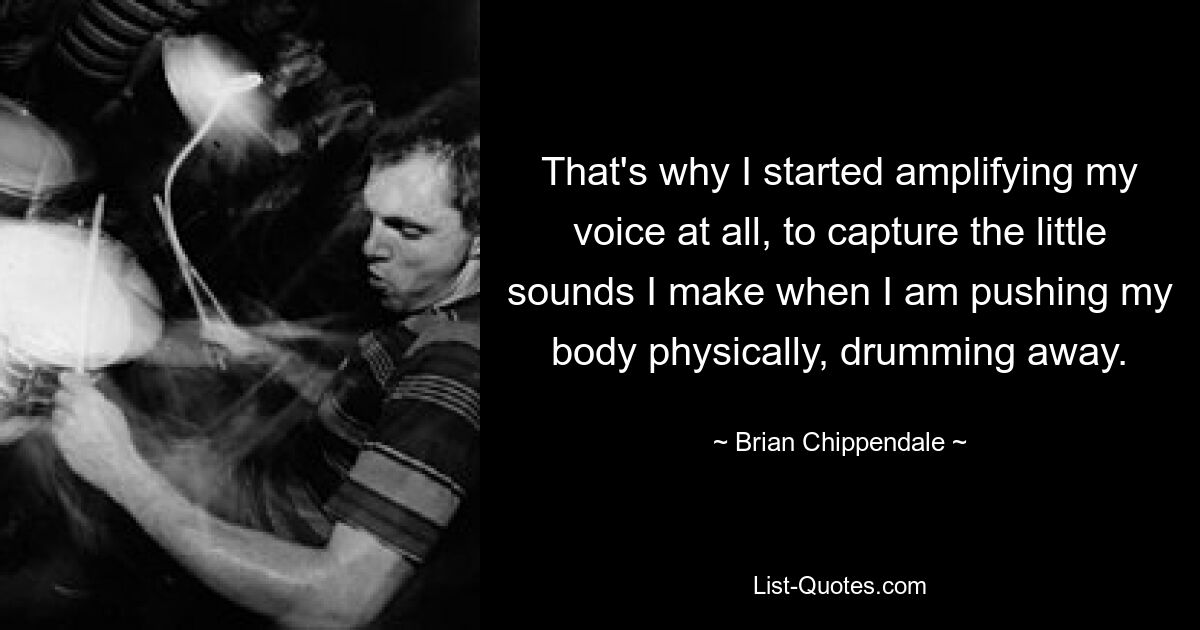 That's why I started amplifying my voice at all, to capture the little sounds I make when I am pushing my body physically, drumming away. — © Brian Chippendale