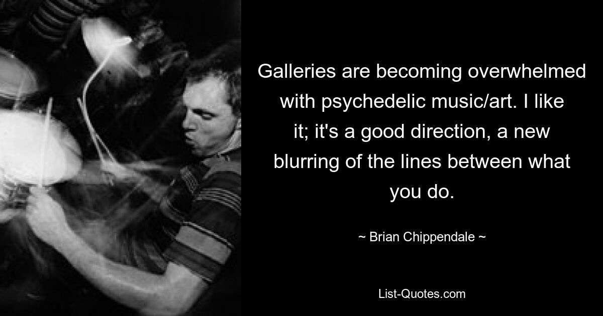 Galleries are becoming overwhelmed with psychedelic music/art. I like it; it's a good direction, a new blurring of the lines between what you do. — © Brian Chippendale