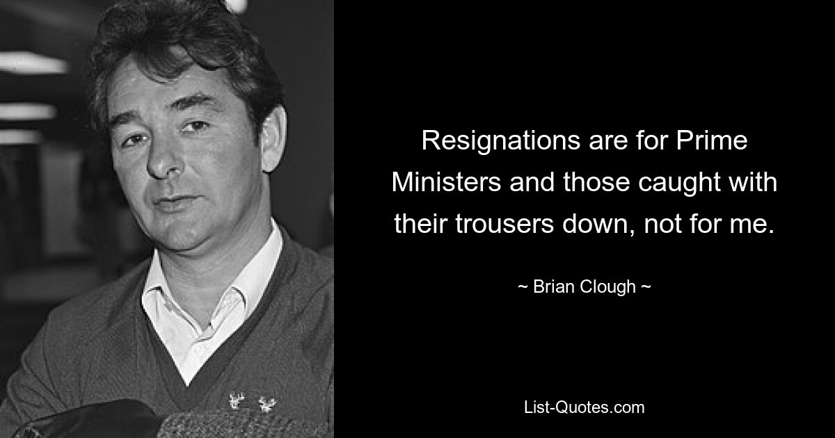 Resignations are for Prime Ministers and those caught with their trousers down, not for me. — © Brian Clough