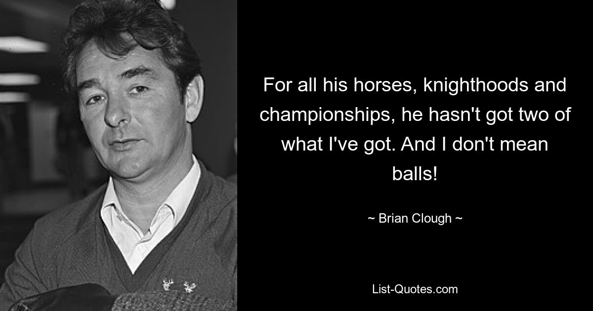 For all his horses, knighthoods and championships, he hasn't got two of what I've got. And I don't mean balls! — © Brian Clough