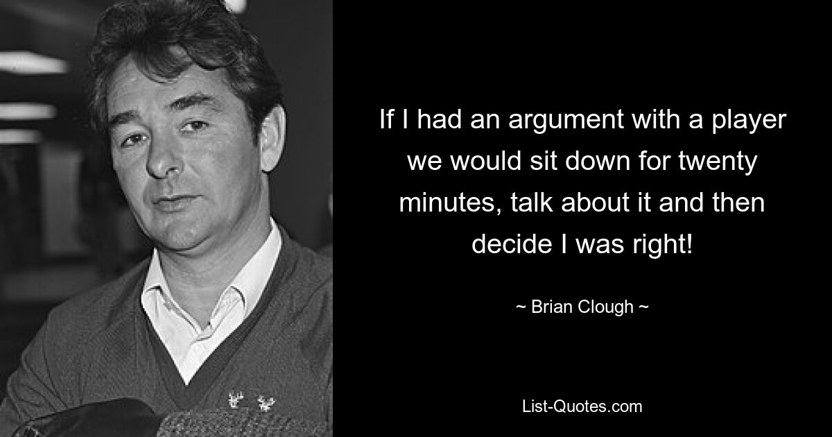 If I had an argument with a player we would sit down for twenty minutes, talk about it and then decide I was right! — © Brian Clough