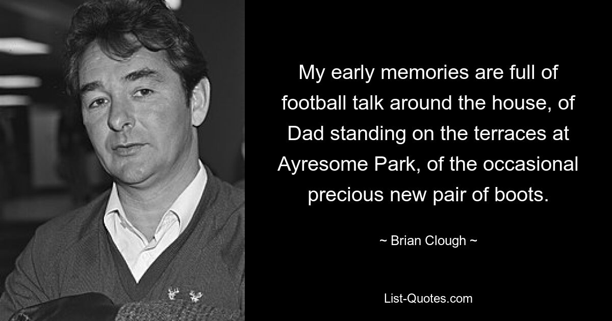 My early memories are full of football talk around the house, of Dad standing on the terraces at Ayresome Park, of the occasional precious new pair of boots. — © Brian Clough