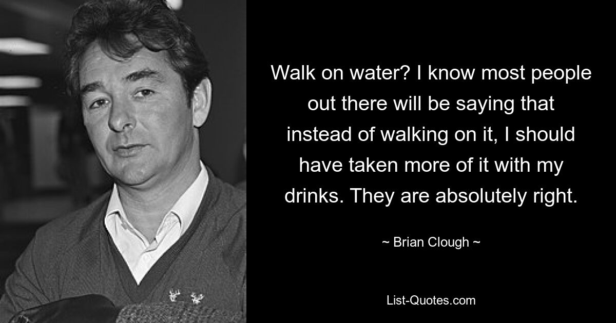 Walk on water? I know most people out there will be saying that instead of walking on it, I should have taken more of it with my drinks. They are absolutely right. — © Brian Clough