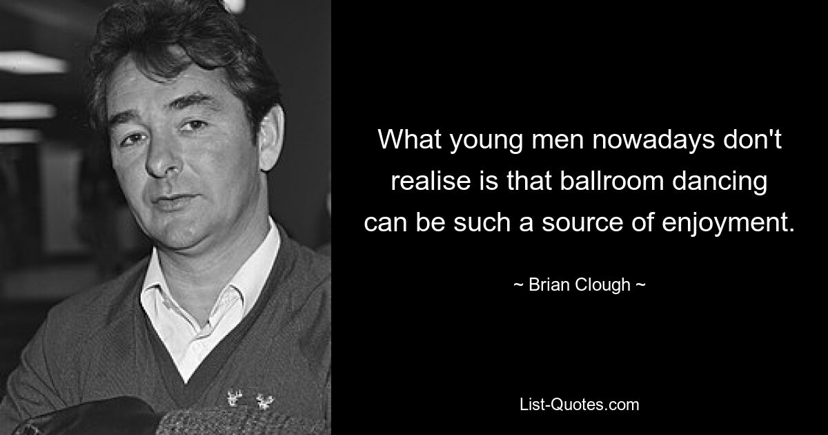 What young men nowadays don't realise is that ballroom dancing can be such a source of enjoyment. — © Brian Clough