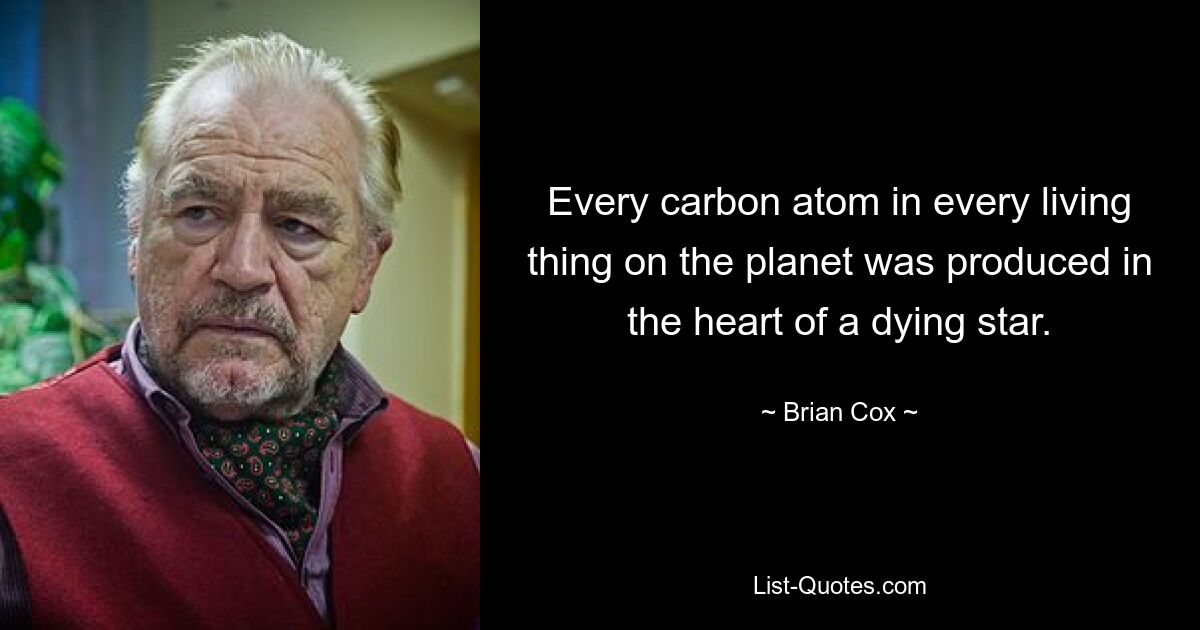 Every carbon atom in every living thing on the planet was produced in the heart of a dying star. — © Brian Cox