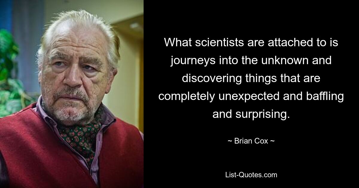 What scientists are attached to is journeys into the unknown and discovering things that are completely unexpected and baffling and surprising. — © Brian Cox