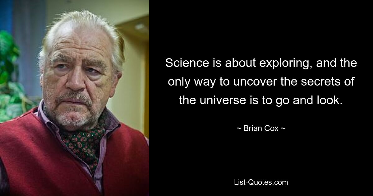 Science is about exploring, and the only way to uncover the secrets of the universe is to go and look. — © Brian Cox