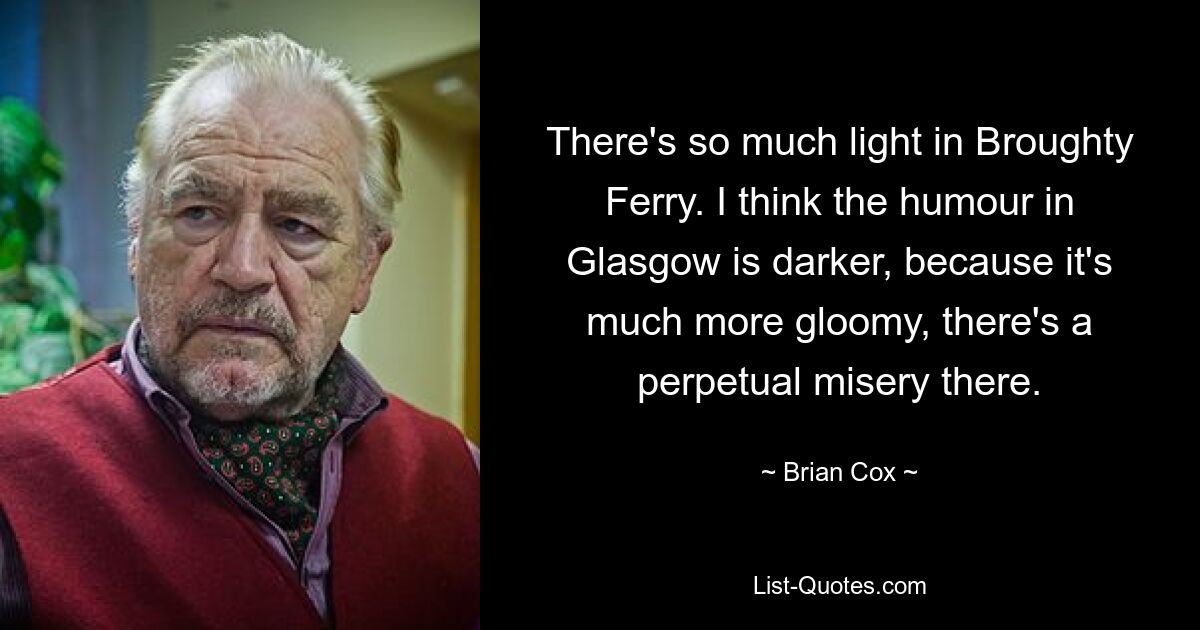 There's so much light in Broughty Ferry. I think the humour in Glasgow is darker, because it's much more gloomy, there's a perpetual misery there. — © Brian Cox