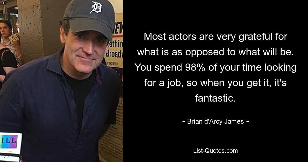 Most actors are very grateful for what is as opposed to what will be. You spend 98% of your time looking for a job, so when you get it, it's fantastic. — © Brian d'Arcy James