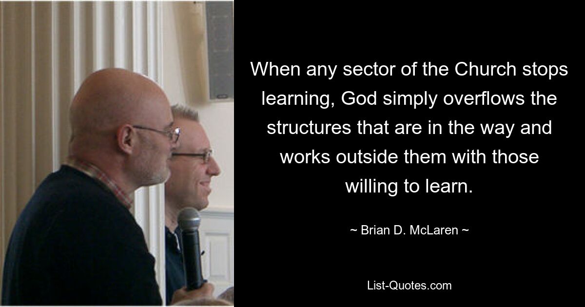 When any sector of the Church stops learning, God simply overflows the structures that are in the way and works outside them with those willing to learn. — © Brian D. McLaren