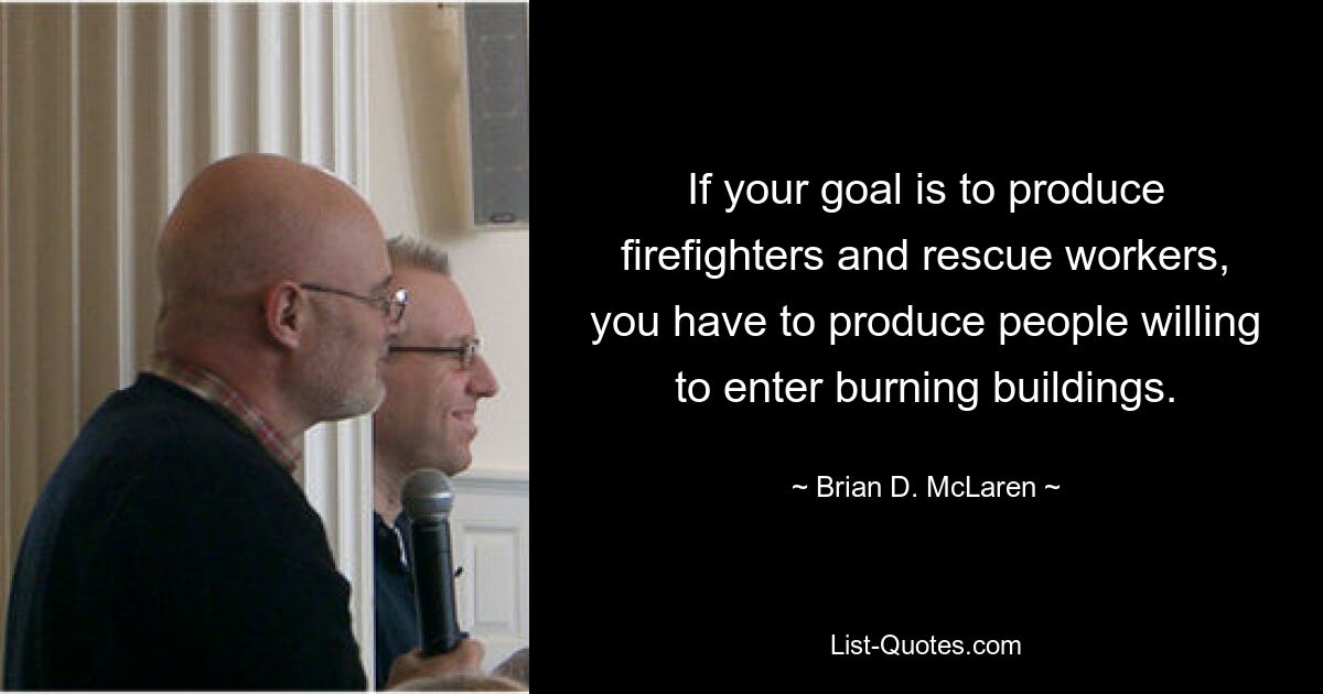 If your goal is to produce firefighters and rescue workers, you have to produce people willing to enter burning buildings. — © Brian D. McLaren