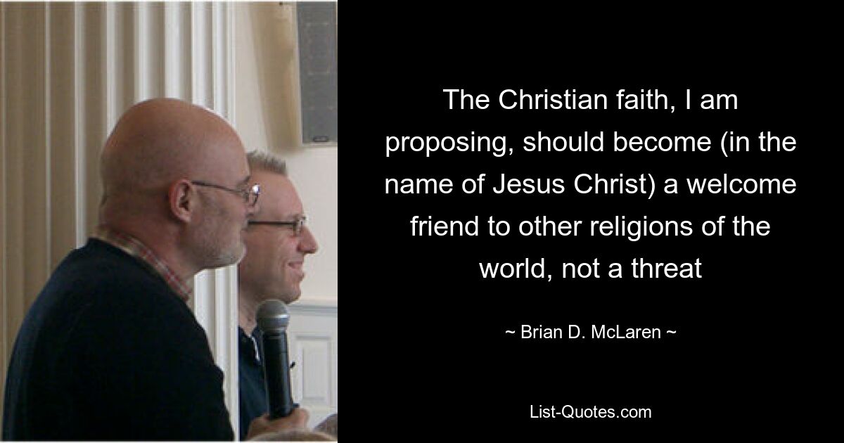 The Christian faith, I am proposing, should become (in the name of Jesus Christ) a welcome friend to other religions of the world, not a threat — © Brian D. McLaren