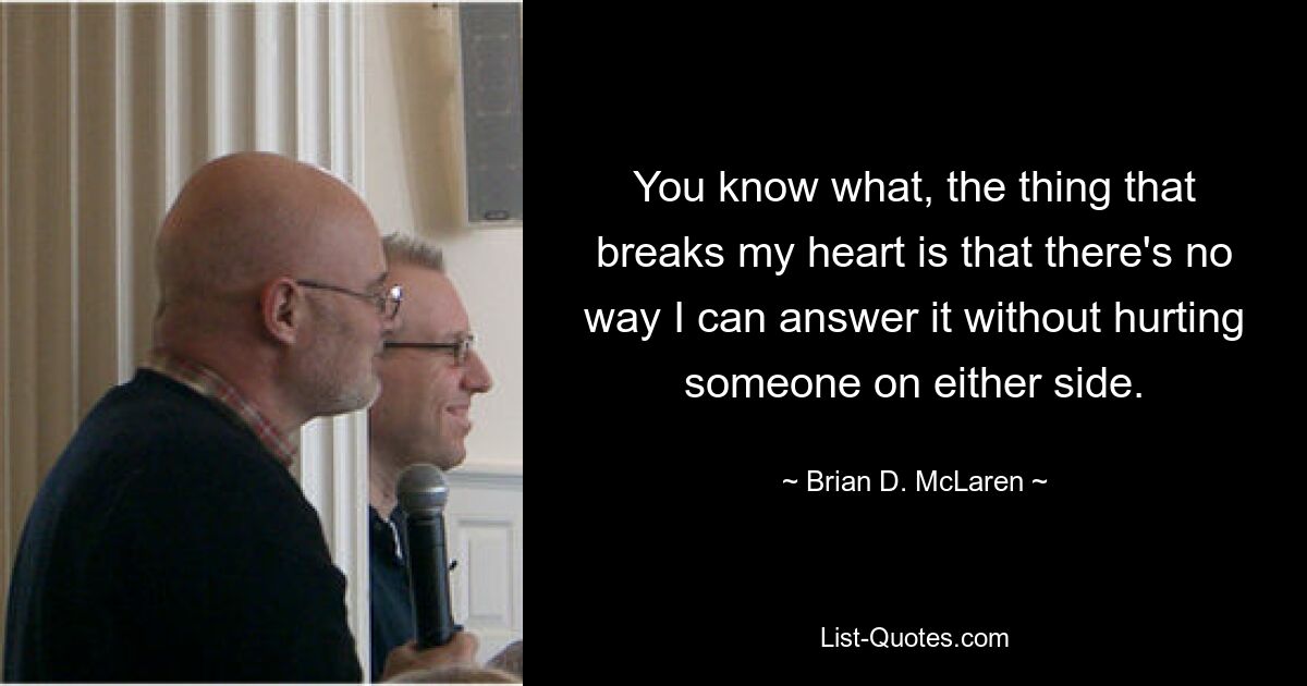 You know what, the thing that breaks my heart is that there's no way I can answer it without hurting someone on either side. — © Brian D. McLaren