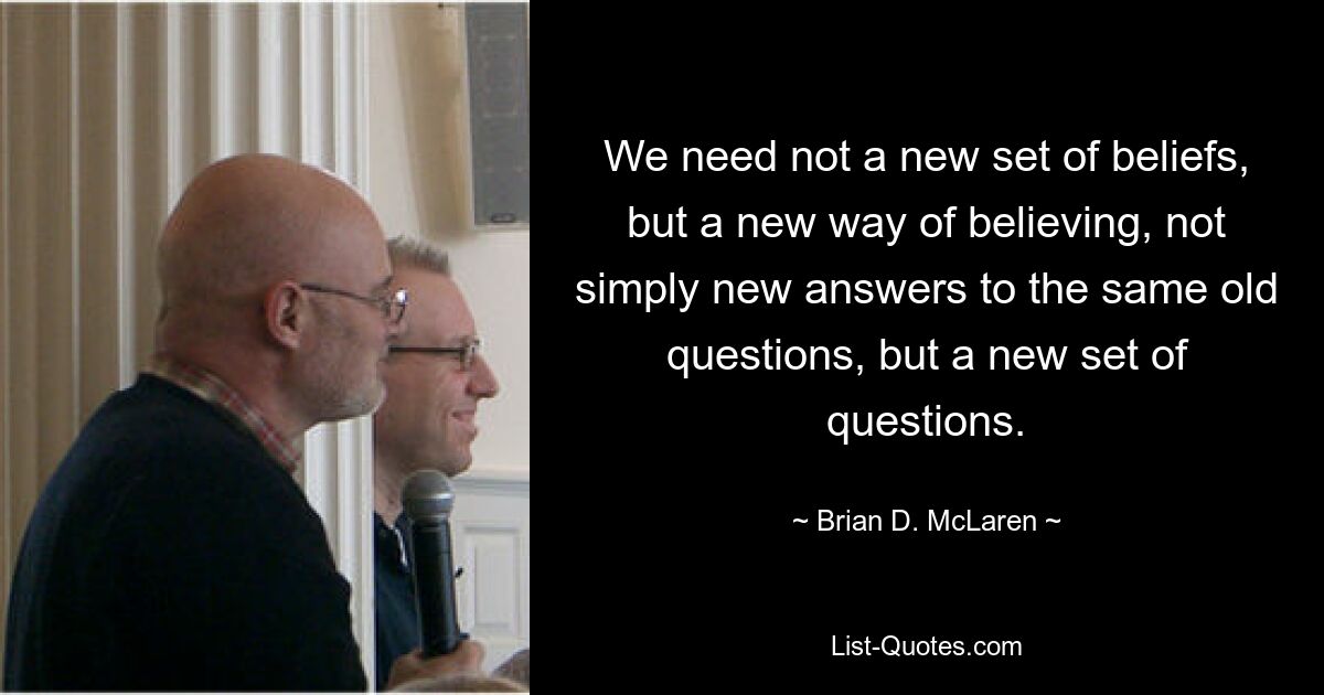 We need not a new set of beliefs, but a new way of believing, not simply new answers to the same old questions, but a new set of questions. — © Brian D. McLaren